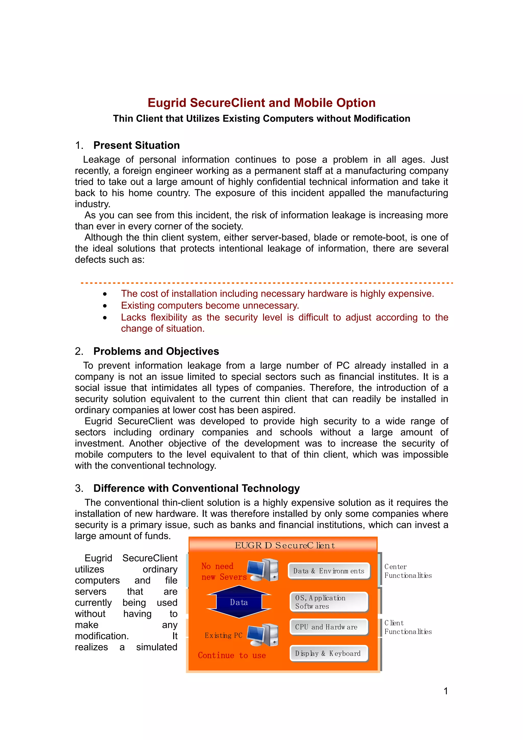 Eugrid SecureClient and Mobile Option
           Thin Client that Utilizes Existing Computers without Modification

1. Present Situation
   Leakage of personal information continues to pose a problem in all ages. Just
recently, a foreign engineer working as a permanent staff at a manufacturing company
tried to take out a large amount of highly confidential technical information and take it
back to his home country. The exposure of this incident appalled the manufacturing
industry.
   As you can see from this incident, the risk of information leakage is increasing more
than ever in every corner of the society.
   Although the thin client system, either server-based, blade or remote-boot, is one of
the ideal solutions that protects intentional leakage of information, there are several
defects such as:


       •    The cost of installation including necessary hardware is highly expensive.
       •    Existing computers become unnecessary.
       •    Lacks flexibility as the security level is difficult to adjust according to the
            change of situation.
　
2. Problems and Objectives
  To prevent information leakage from a large number of PC already installed in a
company is not an issue limited to special sectors such as financial institutes. It is a
social issue that intimidates all types of companies. Therefore, the introduction of a
security solution equivalent to the current thin client that can readily be installed in
ordinary companies at lower cost has been aspired.
  Eugrid SecureClient was developed to provide high security to a wide range of
sectors including ordinary companies and schools without a large amount of
investment. Another objective of the development was to increase the security of
mobile computers to the level equivalent to that of thin client, which was impossible
with the conventional technology.

3. Difference with Conventional Technology
   The conventional thin-client solution is a highly expensive solution as it requires the
installation of new hardware. It was therefore installed by only some companies where
security is a primary issue, such as banks and financial institutions, which can invest a
large amount of funds.
                                       Ｅ ＧＲＩ ｅ ｕ ｅ ｌ ｎ
                                        Ｕ  ＤＳ ｃ ｒＣｉ ｔ
                                                    ｅ
   Eugrid SecureClient
utilizes        ordinary       No need               Data & Environm ents
                                                                ronm ents
                                                                            C enter
                                                     D ata & Envi           Functi i es
                                                                                  onalti
computers     and     file     new Severs
servers     that     are
                                                      O S, A ppli on
                                                                i on
                                                                cati
                                                      O S, A pplcati
currently being used                  Data            Softw ares
                                                      Softw ares
without    having       to
make                 any                                                    C lent
                                                                               i
                                                      C PU and Hardw are
                                                      CPU and Hardw are     Functi i es
                                                                                   onalti
modification.            It     Exi ng PC
                                  sti
realizes a simulated
                              Continue to use         Displ & K eyboard
                                                      Di ay & K eyboard
                                                        splay



                                                                                            1
 