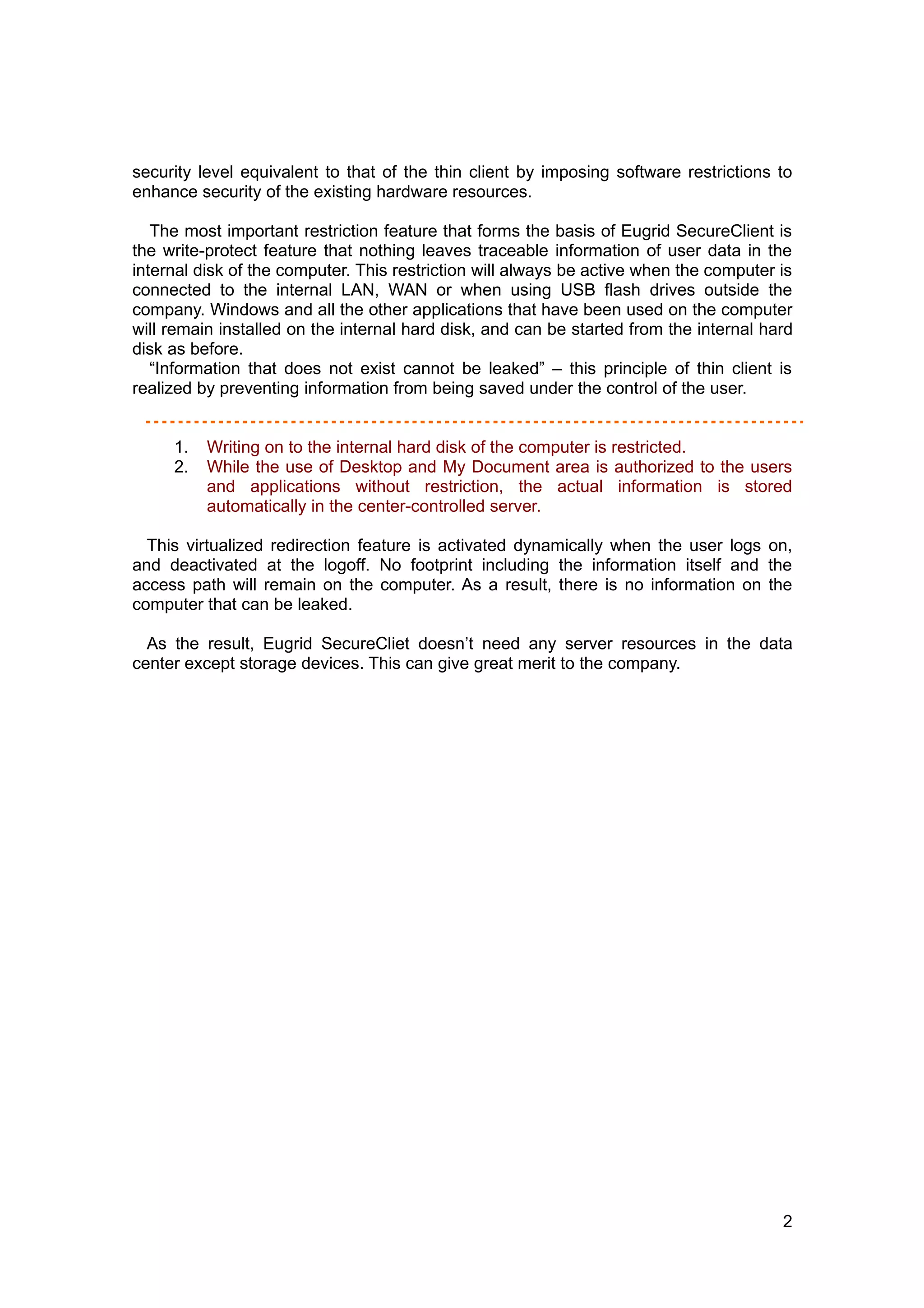 security level equivalent to that of the thin client by imposing software restrictions to
enhance security of the existing hardware resources.

   The most important restriction feature that forms the basis of Eugrid SecureClient is
the write-protect feature that nothing leaves traceable information of user data in the
internal disk of the computer. This restriction will always be active when the computer is
connected to the internal LAN, WAN or when using USB flash drives outside the
company. Windows and all the other applications that have been used on the computer
will remain installed on the internal hard disk, and can be started from the internal hard
disk as before.
   “Information that does not exist cannot be leaked” – this principle of thin client is
realized by preventing information from being saved under the control of the user.


     1.   Writing on to the internal hard disk of the computer is restricted.
     2.   While the use of Desktop and My Document area is authorized to the users
          and applications without restriction, the actual information is stored
          automatically in the center-controlled server.

  This virtualized redirection feature is activated dynamically when the user logs on,
and deactivated at the logoff. No footprint including the information itself and the
access path will remain on the computer. As a result, there is no information on the
computer that can be leaked.

  As the result, Eugrid SecureCliet doesn’t need any server resources in the data
center except storage devices. This can give great merit to the company.




                                                                                        2
 