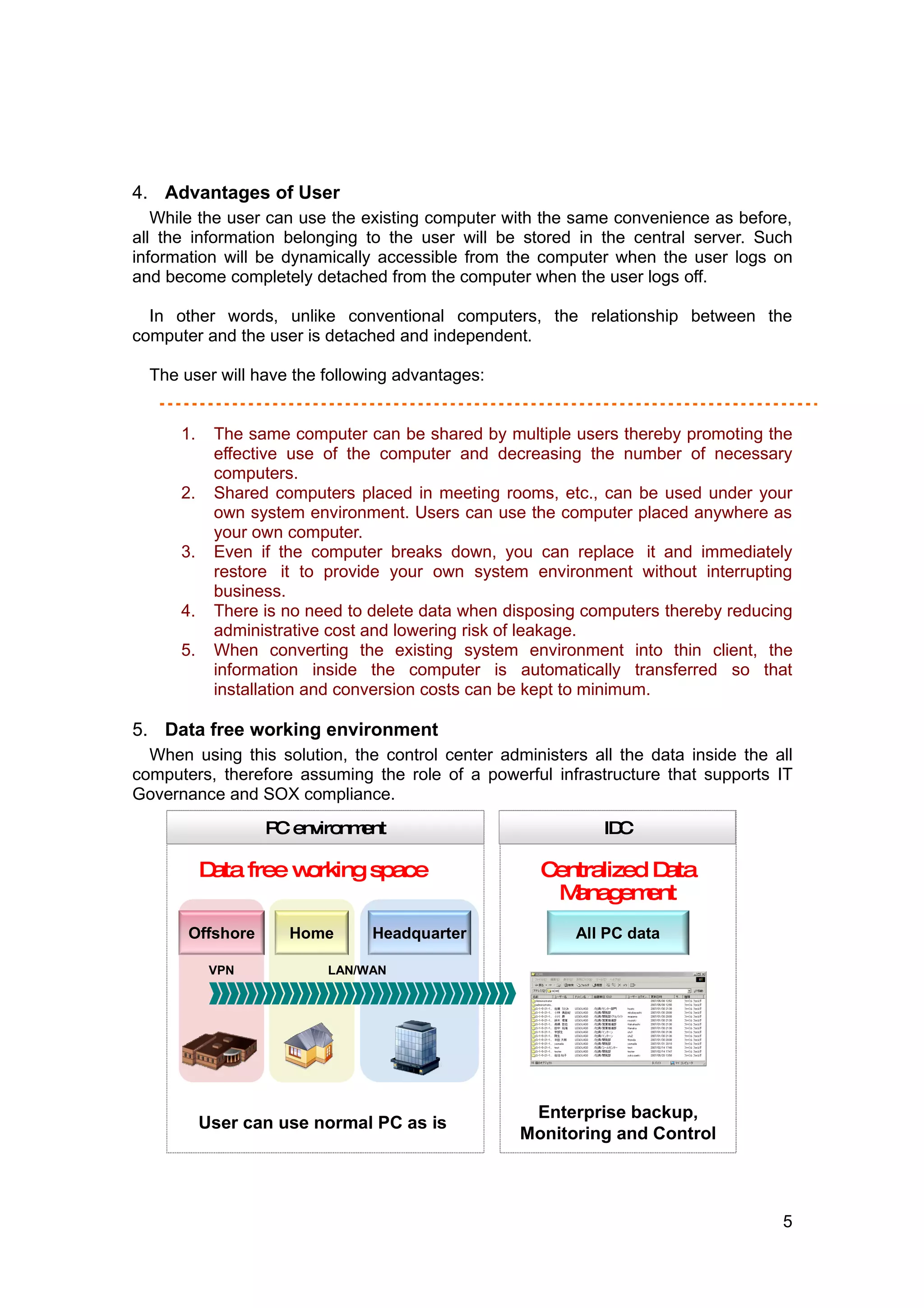 4. Advantages of User
   While the user can use the existing computer with the same convenience as before,
all the information belonging to the user will be stored in the central server. Such
information will be dynamically accessible from the computer when the user logs on
and become completely detached from the computer when the user logs off.

  In other words, unlike conventional computers, the relationship between the
computer and the user is detached and independent.
  　
  The user will have the following advantages:


      1.    The same computer can be shared by multiple users thereby promoting the
            effective use of the computer and decreasing the number of necessary
            computers.
      2.    Shared computers placed in meeting rooms, etc., can be used under your
            own system environment. Users can use the computer placed anywhere as
            your own computer.
      3.    Even if the computer breaks down, you can replace it and immediately
            restore it to provide your own system environment without interrupting
            business.
      4.    There is no need to delete data when disposing computers thereby reducing
            administrative cost and lowering risk of leakage.
      5.    When converting the existing system environment into thin client, the
            information inside the computer is automatically transferred so that
            installation and conversion costs can be kept to minimum.

5. Data free working environment
  When using this solution, the control center administers all the data inside the all
computers, therefore assuming the role of a powerful infrastructure that supports IT
Governance and SOX compliance.

                   C
                  P environment                              IDC

           D free w
            ata    orking space                      Centralized Data
                                                       Manag ent
                                                              em
       Offshore      Home      Headquarter               All PC data

            VPN           LAN/WAN




                                                   Enterprise backup,
           User can use normal PC as is
                                                  Monitoring and Control



                                                                                    5
 