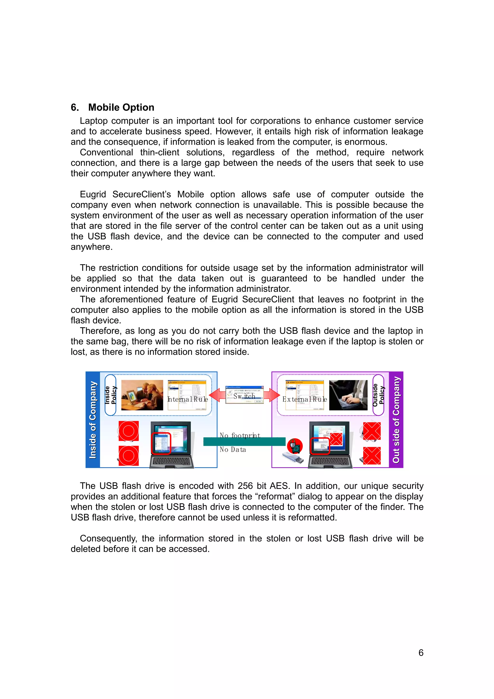 6. Mobile Option
  Laptop computer is an important tool for corporations to enhance customer service
and to accelerate business speed. However, it entails high risk of information leakage
and the consequence, if information is leaked from the computer, is enormous.
  Conventional thin-client solutions, regardless of the method, require network
connection, and there is a large gap between the needs of the users that seek to use
their computer anywhere they want.

  Eugrid SecureClient’s Mobile option allows safe use of computer outside the
company even when network connection is unavailable. This is possible because the
system environment of the user as well as necessary operation information of the user
that are stored in the file server of the control center can be taken out as a unit using
the USB flash device, and the device can be connected to the computer and used
anywhere.

   The restriction conditions for outside usage set by the information administrator will
be applied so that the data taken out is guaranteed to be handled under the
environment intended by the information administrator.
   The aforementioned feature of Eugrid SecureClient that leaves no footprint in the
computer also applies to the mobile option as all the information is stored in the USB
flash device.
   Therefore, as long as you do not carry both the USB flash device and the laptop in
the same bag, there will be no risk of information leakage even if the laptop is stolen or
lost, as there is no information stored inside.



                                                                                        Out side of Company
    Inside of Company




                                                                              Outside
                        Policy




                                                                               Policy
                        Inside




                                 I
                                 nternal R ul
                                            e      Sw i
                                                      tch     External R ul
                                                                          e



                                                No footpri
                                                         nt
                                                No Data



  The USB flash drive is encoded with 256 bit AES. In addition, our unique security
provides an additional feature that forces the “reformat” dialog to appear on the display
when the stolen or lost USB flash drive is connected to the computer of the finder. The
USB flash drive, therefore cannot be used unless it is reformatted.

  Consequently, the information stored in the stolen or lost USB flash drive will be
deleted before it can be accessed.




                                                                                                              6
 