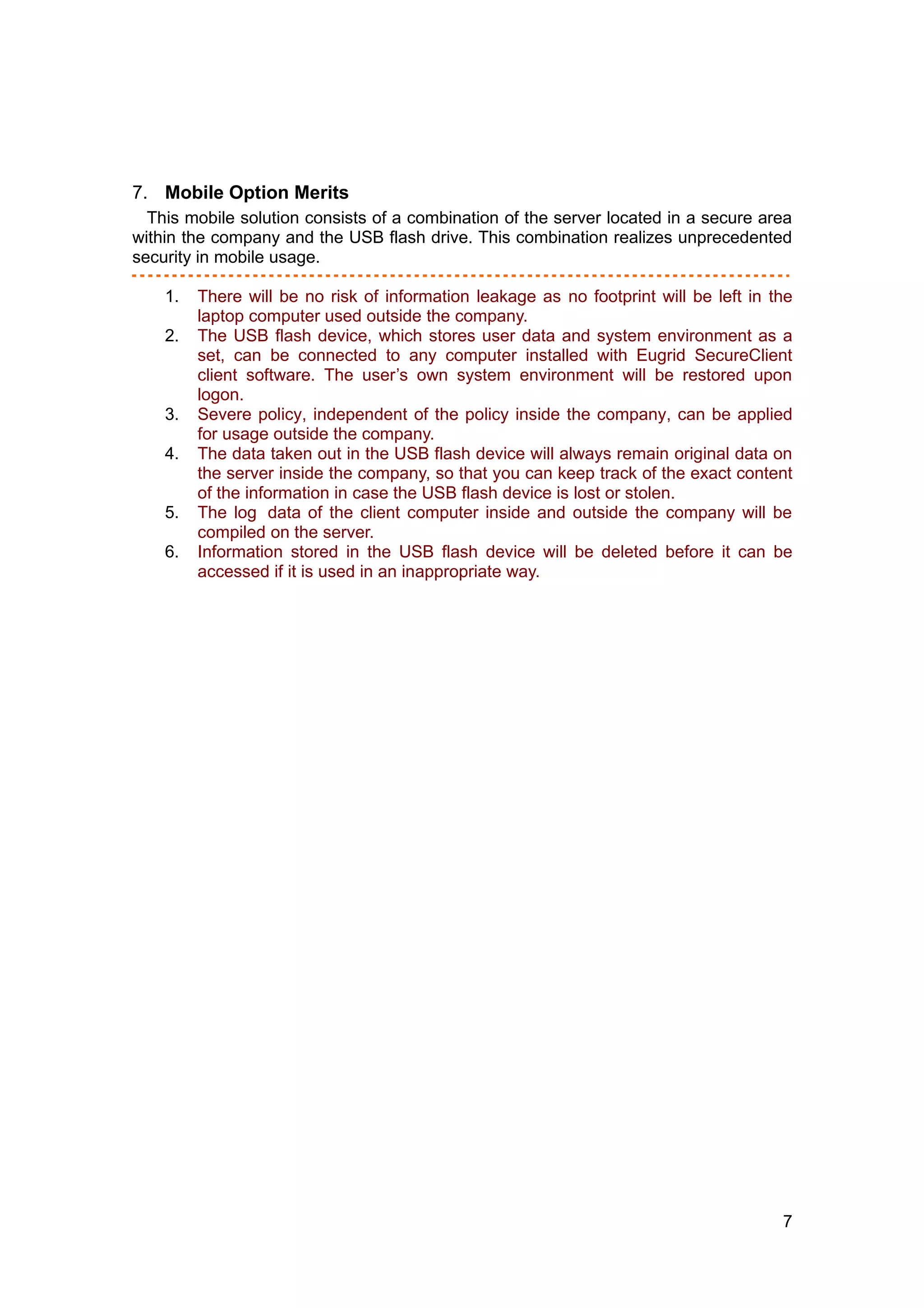 7. Mobile Option Merits
  This mobile solution consists of a combination of the server located in a secure area
within the company and the USB flash drive. This combination realizes unprecedented
security in mobile usage.

    1.   There will be no risk of information leakage as no footprint will be left in the
         laptop computer used outside the company.
    2.   The USB flash device, which stores user data and system environment as a
         set, can be connected to any computer installed with Eugrid SecureClient
         client software. The user’s own system environment will be restored upon
         logon.
    3.   Severe policy, independent of the policy inside the company, can be applied
         for usage outside the company.
    4.   The data taken out in the USB flash device will always remain original data on
         the server inside the company, so that you can keep track of the exact content
         of the information in case the USB flash device is lost or stolen.
    5.   The log data of the client computer inside and outside the company will be
         compiled on the server.
    6.   Information stored in the USB flash device will be deleted before it can be
         accessed if it is used in an inappropriate way.




                                                                                       7
 