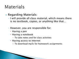    Regarding Materials:
    ◦ I will provide all class material, which means there
      is no textbook, copies, or anything like that…

    ◦ However, you are responsible for;
      Having a pen
      Having a notebook
        To take notes and for class activities
      Having access to internet
        To download mp3s for homework assignments
 