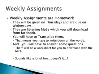    Weekly Assignments are Homework
    ◦ They will be given on Thursdays and are due on
      Wednesdays.
    ◦ They are listening Mp3s which you will download
      from facebook.
    ◦ You will have to Transcribe them.
      That means you have to write down all the words.
    ◦ And…you will have to answer some questions
      There will be a worksheet for you to download with the
       MP3.

      Sounds like a lot of fun…doesn’t it…?
 