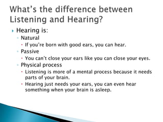    Hearing is:
    ◦ Natural
      If you’re born with good ears, you can hear.
    ◦ Passive
      You can’t close your ears like you can close your eyes.
    ◦ Physical process
      Listening is more of a mental process because it needs
       parts of your brain.
      Hearing just needs your ears, you can even hear
       something when your brain is asleep.
 
