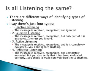    There are different ways of identifying types of
    listening.
   I say there’s just four types:
    ◦ 1. Inactive Listening
      The message is received, recognized, and ignored.
    ◦ 2. Selective Listening
      The message is received, recognized, but only part of it is
       evaluated…the rest you ignore.
    ◦ 3. Active Listening
      The message is received, recognized, and it is completely
       evaluated…you don’t ignore anything.
    ◦ 4. Reflective Listening
      The message is received, recognized, and completely
       evaluated but you also verify that it has been evaluated
       correctly…you check to make sure you didn’t miss anything.
 