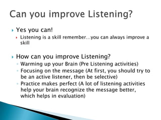    Yes you can!
       Listening is a skill remember…you can always improve a
        skill


   How can you improve Listening?
    ◦ Warming up your Brain (Pre Listening activities)
    ◦ Focusing on the message (At first, you should try to
      be an active listener, then be selective)
    ◦ Practice makes perfect (A lot of listening activities
      help your brain recognize the message better,
      which helps in evaluation)
 