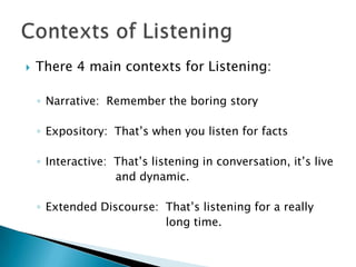    There 4 main contexts for Listening:

    ◦ Narrative: Remember the boring story

    ◦ Expository: That’s when you listen for facts

    ◦ Interactive: That’s listening in conversation, it’s live
                   and dynamic.

    ◦ Extended Discourse: That’s listening for a really
                          long time.
 
