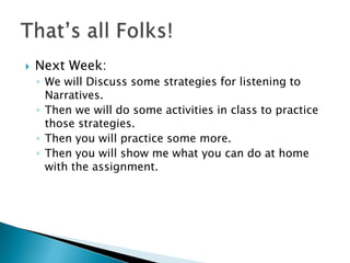    Next Week:
    ◦ We will Discuss some strategies for listening to
      Narratives.
    ◦ Then we will do some activities in class to practice
      those strategies.
    ◦ Then you will practice some more.
    ◦ Then you will show me what you can do at home
      with the assignment.
 