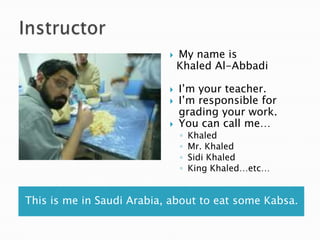    My name is
                               Khaled Al-Abbadi

                              I’m your teacher.
                              I’m responsible for
                               grading your work.
                              You can call me…
                               ◦   Khaled
                               ◦   Mr. Khaled
                               ◦   Sidi Khaled
                               ◦   King Khaled…etc…


This is me in Saudi Arabia, about to eat some Kabsa.
 