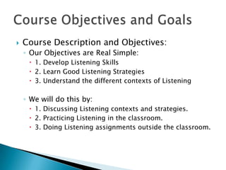    Course Description and Objectives:
    ◦ Our Objectives are Real Simple:
      1. Develop Listening Skills
      2. Learn Good Listening Strategies
      3. Understand the different contexts of Listening

    ◦ We will do this by:
      1. Discussing Listening contexts and strategies.
      2. Practicing Listening in the classroom.
      3. Doing Listening assignments outside the classroom.
 