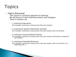    Topics Discussed:
    ◦ This course is a practical approach to listening.
    ◦ We will discuss 4 main listening contexts and strategies.
    ◦ These 4 contexts are:

       1. Listening to Narratives
         (For example: Listening to a boring story from your teacher)

       2. Listening for Specific Information and Data
         (For example: Listening to a boring story from your teacher with a lot of facts)

       3. Listening in Conversational Contexts
         (For example: Listening to a boring story from your teacher and having to respond to
            your teacher)

       4. Listening to Extended Discourse
         (For example: Listening to a boring story from your teacher, with a lot of facts, for a
            really long time…)
 