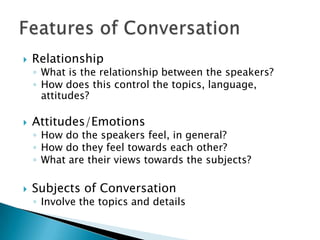    Relationship
    ◦ What is the relationship between the speakers?
    ◦ How does this control the topics, language,
      attitudes?

   Attitudes/Emotions
    ◦ How do the speakers feel, in general?
    ◦ How do they feel towards each other?
    ◦ What are their views towards the subjects?

   Subjects of Conversation
    ◦ Involve the topics and details
 