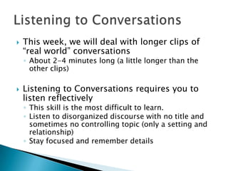    This week, we will deal with longer clips of
    “real world” conversations
    ◦ About 2-4 minutes long (a little longer than the
      other clips)

   Listening to Conversations requires you to
    listen reflectively
    ◦ This skill is the most difficult to learn.
    ◦ Listen to disorganized discourse with no title and
      sometimes no controlling topic (only a setting and
      relationship)
    ◦ Stay focused and remember details
 