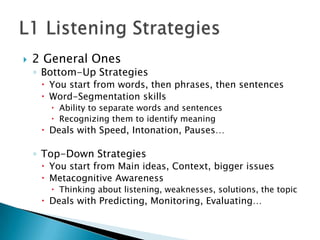    2 General Ones
    ◦ Bottom-Up Strategies
      You start from words, then phrases, then sentences
      Word-Segmentation skills
        Ability to separate words and sentences
        Recognizing them to identify meaning
      Deals with Speed, Intonation, Pauses…

    ◦ Top-Down Strategies
      You start from Main ideas, Context, bigger issues
      Metacognitive Awareness
        Thinking about listening, weaknesses, solutions, the topic
      Deals with Predicting, Monitoring, Evaluating…
 