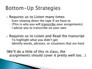    Requires us to Listen many times
    ◦ Even slowing down the tape if we have to
    ◦ (This is why you will transcribe your assignments)
    ◦ I advise you to transcribe on your own

   Requires us to Listen and Read the transcript
    ◦ To highlight what you didn’t get
    ◦ Identify words, phrases, or situations that are hard

(We’ll do a little of this in class, the
 assignments should cover it pretty well too…)
 