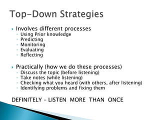    Involves different processes
    ◦   Using Prior knowledge
    ◦   Predicting
    ◦   Monitoring
    ◦   Evaluating
    ◦   Reflecting

   Practically (how we do these processes)
    ◦   Discuss the topic (before listening)
    ◦   Take notes (while listening)
    ◦   Checking what you heard (with others, after listening)
    ◦   Identifying problems and fixing them

DEFINITELY – LISTEN MORE THAN ONCE
 