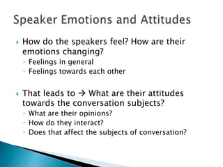    How do the speakers feel? How are their
    emotions changing?
    ◦ Feelings in general
    ◦ Feelings towards each other


   That leads to  What are their attitudes
    towards the conversation subjects?
    ◦ What are their opinions?
    ◦ How do they interact?
    ◦ Does that affect the subjects of conversation?
 