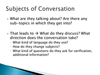    What are they talking about? Are there any
    sub-topics in which they get into?

   That leads to  What do they discuss? What
    direction does the conversation take?
    ◦ What kind of language do they use?
    ◦ How do they change subjects?
    ◦ What kind of questions do they ask for verification,
      additional information?
 
