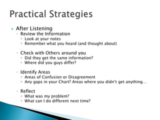    After Listening
    ◦ Review the Information
       Look at your notes
       Remember what you heard (and thought about)

    ◦ Check with Others around you
       Did they get the same information?
       Where did you guys differ?

    ◦ Identify Areas
       Areas of Confusion or Disagreement
       Any gaps in your Chart? Areas where you didn’t get anything…

    ◦ Reflect
       What was my problem?
       What can I do different next time?
 