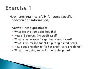 Now listen again carefully for some specific
 conversation information,

◦ Answer these questions:
    What are the items she bought?
    How did she get the credit card?
    What is her reason for getting a credit card?
    What is his reason for NOT getting a credit card?
    How does she plan to fix her credit card problems?
    What is he going to do for her to help her?
 