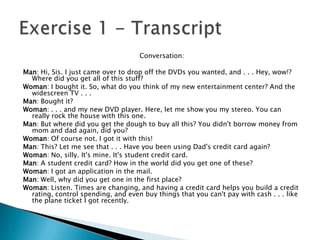 Conversation:

Man: Hi, Sis. I just came over to drop off the DVDs you wanted, and . . . Hey, wow!?
  Where did you get all of this stuff?
Woman: I bought it. So, what do you think of my new entertainment center? And the
  widescreen TV . . .
Man: Bought it?
Woman: . . . and my new DVD player. Here, let me show you my stereo. You can
  really rock the house with this one.
Man: But where did you get the dough to buy all this? You didn't borrow money from
  mom and dad again, did you?
Woman: Of course not. I got it with this!
Man: This? Let me see that . . . Have you been using Dad's credit card again?
Woman: No, silly. It's mine. It's student credit card.
Man: A student credit card? How in the world did you get one of these?
Woman: I got an application in the mail.
Man: Well, why did you get one in the first place?
Woman: Listen. Times are changing, and having a credit card helps you build a credit
  rating, control spending, and even buy things that you can't pay with cash . . . like
  the plane ticket I got recently.
 