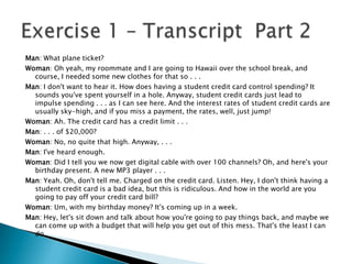Man: What plane ticket?
Woman: Oh yeah, my roommate and I are going to Hawaii over the school break, and
  course, I needed some new clothes for that so . . .
Man: I don't want to hear it. How does having a student credit card control spending? It
  sounds you've spent yourself in a hole. Anyway, student credit cards just lead to
  impulse spending . . . as I can see here. And the interest rates of student credit cards are
  usually sky-high, and if you miss a payment, the rates, well, just jump!
Woman: Ah. The credit card has a credit limit . . .
Man: . . . of $20,000?
Woman: No, no quite that high. Anyway, . . .
Man: I've heard enough.
Woman: Did I tell you we now get digital cable with over 100 channels? Oh, and here's your
  birthday present. A new MP3 player . . .
Man: Yeah. Oh, don't tell me. Charged on the credit card. Listen. Hey, I don't think having a
  student credit card is a bad idea, but this is ridiculous. And how in the world are you
  going to pay off your credit card bill?
Woman: Um, with my birthday money? It's coming up in a week.
Man: Hey, let's sit down and talk about how you're going to pay things back, and maybe we
  can come up with a budget that will help you get out of this mess. That's the least I can
  do.
 
