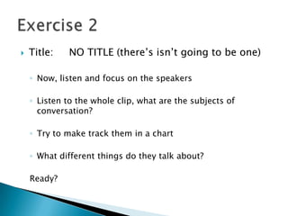    Title:   NO TITLE (there’s isn’t going to be one)

    ◦ Now, listen and focus on the speakers

    ◦ Listen to the whole clip, what are the subjects of
      conversation?

    ◦ Try to make track them in a chart

    ◦ What different things do they talk about?

    Ready?
 
