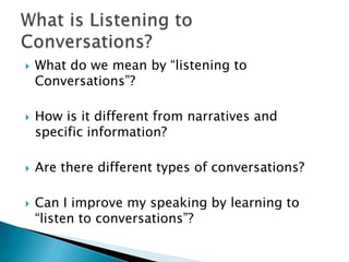    What do we mean by “listening to
    Conversations”?

   How is it different from narratives and
    specific information?

   Are there different types of conversations?

   Can I improve my speaking by learning to
    “listen to conversations”?
 