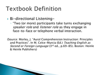    Bi-directional Listening-
    ◦ “Two (or more) participants take turns exchanging
      speaker role and listener role as they engage in
      face-to-face or telephone verbal interaction.

(Source: Morley, J. “Aural Comprehension Instruction: Principles
  and Practices”. In M. Celce-Murcia (Ed.) Teaching English as
  Second or Foreign Language (3rd ed., p.69-85). Boston: Heinle
  & Heinle Publishers)
 
