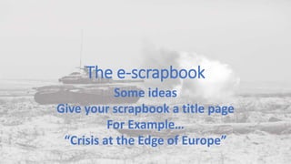 The e-scrapbook
Some ideas
Give your scrapbook a title page
For Example…
“Crisis at the Edge of Europe”
 