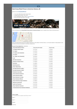 Best Scrap Metal Prices in American Samoa ,AS
Welcome to the E-ScrapmetalPrices:
Your scrap metal pricing search just got easier
Compare prices by state , city or town.
Find Local/National market Trends in American Samoa
Find out the best scrap yards in your state
If you are looking for best Scrap Metal Prices prices in American Samoa, then our website will can help you find best prices in .
Here is the approximate pricing you can expect to get paid for scrap metals in American Samoa , AS. All prices subject to change based on price
fluctuation and and are provided for information purposes only.
Current Prices Updated on: 10/03/2015
Scrap Metal/Material Name Price Price Per Pound Price Per Kg
#1 Bright & Shiny Copper $2.237/LB 1.033/KG
#1 Copper $2.332/LB 0.829/KG
#1 Copper wire (Insulated) $1.415/LB 0.552/KG
#2 Copper $2.188/LB 0.909/KG
#2 Copper wire (Insulated) $0.559/LB 0.289/KG
Lead $0.354/LB 0.127/KG
Old Sheet Aluminum $0.485/LB 0.274/KG
Radiators (Copper/Brass) $1.405/LB 0.622/KG
Red Brass $1.588/LB 0.712/KG
Steel/Scrap Iron $0.069/LB 0.041/KG
Clean Yellow Brass $1.248/LB 0.657/KG
Extruded Aluminum (6061) $0.769/LB 0.114/KG
Extruded Aluminum (6063) $0.426/LB 0.371/KG
Aluminum Cans (UBC) $0.437/LB 0.138/KG
Clean Aluminum Radiators $0.494/LB 0.220/KG
Clean Aluminum Siding $0.542/LB 0.261/KG
Clean Aluminum Turnings $0.200/LB 0.169/KG
Clean Aluminum Wheels $0.600/LB 0.372/KG
Clean Aluminum/Copper Radiators $1.086/LB 0.461/KG
Batteries (Lead/Acid) $0.223/LB 0.087/KG
Light Cast Aluminum $0.557/LB 0.229/KG
Clean Clip/MLC Aluminum $0.473/LB 0.239/KG
Contaminated/Irony Aluminum Radiators $0.257/LB 0.122/KG
Leave a Reply
Your email address will not be published. Required fields are marked *
Comment
MENU
Map Satellite
Map data ©2015 Google Terms of Use
Name *
Email *
Website
 