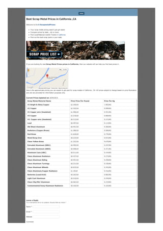 Best Scrap Metal Prices in California ,CA
Welcome to the E-ScrapmetalPrices:
Your scrap metal pricing search just got easier
Compare prices by state , city or town.
Find Local/National market Trends in California
Find out the best scrap yards in your state
If you are looking for best Scrap Metal Prices prices in California, then our website will can help you find best prices in .
Here is the approximate pricing you can expect to get paid for scrap metals in California , CA. All prices subject to change based on price fluctuation
and and are provided for information purposes only.
Current Prices Updated on: 8/04/2015
Scrap Metal/Material Name Price Price Per Pound Price Per Kg
#1 Bright & Shiny Copper $2.269/LB 1.083/KG
#1 Copper $2.342/LB 0.999/KG
#1 Copper wire (Insulated) $1.496/LB 0.551/KG
#2 Copper $2.218/LB 0.868/KG
#2 Copper wire (Insulated) $0.312/LB 0.215/KG
Lead $0.397/LB 0.113/KG
Old Sheet Aluminum $0.451/LB 0.360/KG
Radiators (Copper/Brass) $1.386/LB 0.589/KG
Red Brass $1.620/LB 0.776/KG
Steel/Scrap Iron $0.223/LB 0.015/KG
Clean Yellow Brass $1.252/LB 0.670/KG
Extruded Aluminum (6061) $0.495/LB 0.247/KG
Extruded Aluminum (6063) $0.508/LB 0.371/KG
Aluminum Cans (UBC) $0.511/LB 0.154/KG
Clean Aluminum Radiators $0.437/LB 0.274/KG
Clean Aluminum Siding $0.591/LB 0.258/KG
Clean Aluminum Turnings $0.221/LB 0.150/KG
Clean Aluminum Wheels $0.625/LB 0.343/KG
Clean Aluminum/Copper Radiators $1.19/LB 0.416/KG
Batteries (Lead/Acid) $0.263/LB 0.082/KG
Light Cast Aluminum $0.516/LB 0.259/KG
Clean Clip/MLC Aluminum $0.462/LB 0.219/KG
Contaminated/Irony Aluminum Radiators $0.165/LB 0.103/KG
Leave a Reply
Your email address will not be published. Required fields are marked *
Comment
MENU
Report a map error
Map Satellite
Map data ©2015 Google Terms of Use
Name *
Email *
Website
 