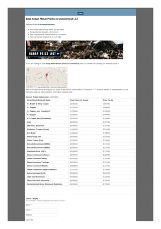 Best Scrap Metal Prices in Connecticut ,CT
Welcome to the E-ScrapmetalPrices:
Your scrap metal pricing search just got easier
Compare prices by state , city or town.
Find Local/National market Trends in Connecticut
Find out the best scrap yards in your state
If you are looking for best Scrap Metal Prices prices in Connecticut, then our website will can help you find best prices in .
Here is the approximate pricing you can expect to get paid for scrap metals in Connecticut , CT. All prices subject to change based on price
fluctuation and and are provided for information purposes only.
Current Prices Updated on: 12/04/2015
Scrap Metal/Material Name Price Price Per Pound Price Per Kg
#1 Bright & Shiny Copper $2.381/LB 1.057/KG
#1 Copper $2.262/LB 0.849/KG
#1 Copper wire (Insulated) $1.103/LB 0.548/KG
#2 Copper $2.266/LB 0.949/KG
#2 Copper wire (Insulated) $0.507/LB 0.259/KG
Lead $0.327/LB 0.187/KG
Old Sheet Aluminum $0.398/LB 0.291/KG
Radiators (Copper/Brass) $1.482/LB 0.514/KG
Red Brass $1.696/LB 0.798/KG
Steel/Scrap Iron $0.078/LB 0.025/KG
Clean Yellow Brass $1.352/LB 0.536/KG
Extruded Aluminum (6061) $0.569/LB 0.174/KG
Extruded Aluminum (6063) $0.595/LB 0.217/KG
Aluminum Cans (UBC) $0.444/LB 0.171/KG
Clean Aluminum Radiators $0.397/LB 0.289/KG
Clean Aluminum Siding $0.519/LB 0.242/KG
Clean Aluminum Turnings $0.313/LB 0.121/KG
Clean Aluminum Wheels $0.639/LB 0.317/KG
Clean Aluminum/Copper Radiators $1.112/LB 0.326/KG
Batteries (Lead/Acid) $0.256/LB 0.012/KG
Light Cast Aluminum $0.456/LB 0.252/KG
Clean Clip/MLC Aluminum $0.596/LB 0.249/KG
Contaminated/Irony Aluminum Radiators $0.236/LB 0.170/KG
Leave a Reply
Your email address will not be published. Required fields are marked *
Comment
MENU
Report a map error
Map Satellite
Map data ©2015 Google Terms of Use
Name *
Email *
Website
 