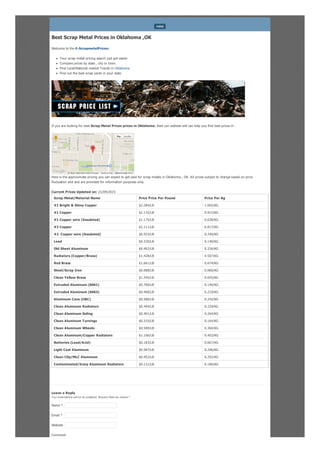 Best Scrap Metal Prices in Oklahoma ,OK
Welcome to the E-ScrapmetalPrices:
Your scrap metal pricing search just got easier
Compare prices by state , city or town.
Find Local/National market Trends in Oklahoma
Find out the best scrap yards in your state
If you are looking for best Scrap Metal Prices prices in Oklahoma, then our website will can help you find best prices in .
Here is the approximate pricing you can expect to get paid for scrap metals in Oklahoma , OK. All prices subject to change based on price
fluctuation and and are provided for information purposes only.
Current Prices Updated on: 21/04/2015
Scrap Metal/Material Name Price Price Per Pound Price Per Kg
#1 Bright & Shiny Copper $2.284/LB 1.065/KG
#1 Copper $2.132/LB 0.915/KG
#1 Copper wire (Insulated) $1.175/LB 0.638/KG
#2 Copper $2.111/LB 0.817/KG
#2 Copper wire (Insulated) $0.553/LB 0.240/KG
Lead $0.329/LB 0.140/KG
Old Sheet Aluminum $0.402/LB 0.226/KG
Radiators (Copper/Brass) $1.428/LB 0.507/KG
Red Brass $1.661/LB 0.674/KG
Steel/Scrap Iron $0.088/LB 0.060/KG
Clean Yellow Brass $1.345/LB 0.655/KG
Extruded Aluminum (6061) $0.760/LB 0.140/KG
Extruded Aluminum (6063) $0.468/LB 0.219/KG
Aluminum Cans (UBC) $0.580/LB 0.242/KG
Clean Aluminum Radiators $0.494/LB 0.229/KG
Clean Aluminum Siding $0.401/LB 0.264/KG
Clean Aluminum Turnings $0.310/LB 0.164/KG
Clean Aluminum Wheels $0.589/LB 0.360/KG
Clean Aluminum/Copper Radiators $1.106/LB 0.403/KG
Batteries (Lead/Acid) $0.183/LB 0.067/KG
Light Cast Aluminum $0.587/LB 0.296/KG
Clean Clip/MLC Aluminum $0.452/LB 0.292/KG
Contaminated/Irony Aluminum Radiators $0.131/LB 0.180/KG
Leave a Reply
Your email address will not be published. Required fields are marked *
Comment
MENU
Report a map error
Map Satellite
Map data ©2015 Google Terms of Use
Name *
Email *
Website
 