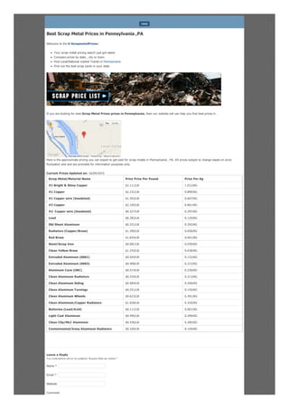 Best Scrap Metal Prices in Pennsylvania ,PA
Welcome to the E-ScrapmetalPrices:
Your scrap metal pricing search just got easier
Compare prices by state , city or town.
Find Local/National market Trends in Pennsylvania
Find out the best scrap yards in your state
If you are looking for best Scrap Metal Prices prices in Pennsylvania, then our website will can help you find best prices in .
Here is the approximate pricing you can expect to get paid for scrap metals in Pennsylvania , PA. All prices subject to change based on price
fluctuation and and are provided for information purposes only.
Current Prices Updated on: 16/04/2015
Scrap Metal/Material Name Price Price Per Pound Price Per Kg
#1 Bright & Shiny Copper $2.111/LB 1.012/KG
#1 Copper $2.231/LB 0.890/KG
#1 Copper wire (Insulated) $1.393/LB 0.667/KG
#2 Copper $2.105/LB 0.861/KG
#2 Copper wire (Insulated) $0.327/LB 0.297/KG
Lead $0.282/LB 0.120/KG
Old Sheet Aluminum $0.321/LB 0.292/KG
Radiators (Copper/Brass) $1.390/LB 0.658/KG
Red Brass $1.654/LB 0.601/KG
Steel/Scrap Iron $0.081/LB 0.039/KG
Clean Yellow Brass $1.243/LB 0.638/KG
Extruded Aluminum (6061) $0.504/LB 0.132/KG
Extruded Aluminum (6063) $0.408/LB 0.215/KG
Aluminum Cans (UBC) $0.514/LB 0.230/KG
Clean Aluminum Radiators $0.334/LB 0.213/KG
Clean Aluminum Siding $0.584/LB 0.200/KG
Clean Aluminum Turnings $0.251/LB 0.150/KG
Clean Aluminum Wheels $0.623/LB 0.391/KG
Clean Aluminum/Copper Radiators $1.028/LB 0.320/KG
Batteries (Lead/Acid) $0.111/LB 0.001/KG
Light Cast Aluminum $0.495/LB 0.289/KG
Clean Clip/MLC Aluminum $0.436/LB 0.285/KG
Contaminated/Irony Aluminum Radiators $0.169/LB 0.159/KG
Leave a Reply
Your email address will not be published. Required fields are marked *
Comment
MENU
Report a map error
Map Satellite
Map data ©2015 Google Terms of Use
Name *
Email *
Website
 