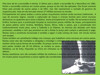 Pela letra da lei a escravidão é extinta. O último país a abolir a escravidão foi a Mauritânia em 1981. Porém a escravidão continua em muitos países, porque as leis não são aplicadas. Elas foram somente feitas pela pressão de outros países e da ONU, mas não representam a vontade do governo do respectivo país. Hoje em dia tem pelo menos 27 milhões escravos no mundo. Principalmente em países árabes e outros países muçulmanos existem ainda escravos tradicionais.  A caça de escravos negros, visando a capturação de moças e crianças bonitas para serem escravas domesticas ou ajudantes para vários trabalhos, existe principalmente no Sudão. Na escravatura branca (tráfico humano para a prostituição forçada) se encontram presas milhões de moças, principalmente de países pobres como Ucrânia, Moldávia, Rússia, África, Índia e países, que a prostituição tem tradicionalmente muito peso, como a Tailândia e as Filipinas. As meninas são aliciadas com falsas promessas, vendidas e tem que prostituir-se até a divida (o preço pelo compra e adicionais) é paga. Muitas vezes a prostituta escravizada é vendida a seguir e tudo começa de novo. Um círculo vicioso sem escapar. Existe também um semelhante tráfego com crianças, que trabalham como escravos em outros países. Muitas vezes eles são mutilados e obrigadas a mendigar e entregar tudo aos seus donos. Além disso existem várias outras formas de escravidão. Os preços variam muito. Enquanto moças bonitas vendidas para países rendem até 20 mil dólares, se compra as vezes crianças e mocinhas adolescentes na Moldávia, sul da Índia, Paquistão ou China em orfanatos ou de famílias pobres por menos de 100 dólares. Nessas estatísticas nem são contadas milhões de mulheres e meninas, que pela tradição ou até as leis em muitos países muçulmanos e outras regiões são consideradas propriedade de seus maridos ou pais. 