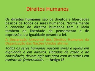 Direitos Humanos Os  direitos humanos  são os direitos e liberdades básicos de todos os seres humanos. Normalmente o conceito de direitos humanos tem a ideia também de liberdade de pensamento e de expressão, e a igualdade perante a lei. A Declaração Universal dos Direitos Humanos da Organização das Nações Unidas afirma: Todos os seres humanos nascem livres e iguais em dignidade e em direitos. Dotados de razão e de consciência, devem agir uns para com os outros em espírito de fraternidade.  —  Artigo 1º 