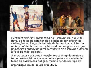 Existiram diversas ocorrências da Escravatura, o que se deve, ao facto de este ter sido praticado por diferentes civilizações ao longo da história da humanidade. A forma mais primária de escravização resultou das guerras, cujos prisioneiros passavam a ter o estatuto de escravos e devido à falta de mão-de-obra.  A escravatura era uma situação aceite e rapidamente se tornou essencial para a economia e para a sociedade de todas as civilizações antigas, mesmo sendo um tipo de organização muito pouco produtivo.   