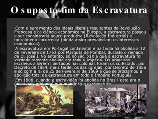 O suposto fim da Escravatura Com o surgimento dos ideais liberais resultantes da Revolução Francesa e da ciência económica na Europa, a escravatura passou a ser considerada pouco produtiva (Revolução Industrial) e moralmente incorrecta (ainda assim prevaleciam os interesses económicos). A escravatura em Portugal continental e na Índia foi abolida a 12 de Fevereiro de 1761 por Marquês de Pombal, durante o reinado de D. José I. No entanto, só no séc. XIX é que a escravatura foi verdadeiramente abolida em todo o Império. Os primeiros escravos a serem libertados nas colónias foram os do Estado, por Decreto de 1854, mais tarde, os das Igrejas, por Decreto de 1856 e só com a lei de 25 de Fevereiro de 1869 é que se proclamou a abolição total da escravatura em todo o Império Português. Em 1888, quando a escravidão foi abolida no Brasil, este era o único país ocidental que mantinha a escravatura.  