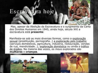 Escravatura hoje Mas, apesar da Abolição da Escravatura e o surgimento da Carta dos Direitos Humanos em 1945, ainda hoje, século XXI a escravatura está  presente : Manifesta-se sob as mais diversas formas, como a  exploração sexual  (prostituição, pornografia…)  a exploração pelo trabalho  (serviços domésticos, agricultura, indústria, restauração, vendas de rua, mendicidade…),  exploração doméstica  ou ainda o  tráfico de órgãos . Na maioria das vezes, os meus explorados são  mulheres  e  crianças . 