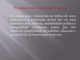  Os países mais vulneráveis ao tráfico de seres
humanos e à exploração sexual são «os mais
marcados pela pobreza, instabilidade política e
desigualdade económica, países que não
oferecem possibilidade de trabalho, educação e
perspectivas de futuro para os jovens.
 
