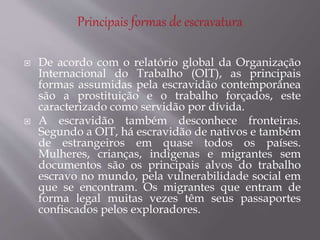  De acordo com o relatório global da Organização
Internacional do Trabalho (OIT), as principais
formas assumidas pela escravidão contemporânea
são a prostituição e o trabalho forçados, este
caracterizado como servidão por dívida.
 A escravidão também desconhece fronteiras.
Segundo a OIT, há escravidão de nativos e também
de estrangeiros em quase todos os países.
Mulheres, crianças, indígenas e migrantes sem
documentos são os principais alvos do trabalho
escravo no mundo, pela vulnerabilidade social em
que se encontram. Os migrantes que entram de
forma legal muitas vezes têm seus passaportes
confiscados pelos exploradores.
 