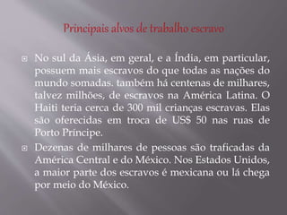  No sul da Ásia, em geral, e a Índia, em particular,
possuem mais escravos do que todas as nações do
mundo somadas. também há centenas de milhares,
talvez milhões, de escravos na América Latina. O
Haiti teria cerca de 300 mil crianças escravas. Elas
são oferecidas em troca de US$ 50 nas ruas de
Porto Príncipe.
 Dezenas de milhares de pessoas são traficadas da
América Central e do México. Nos Estados Unidos,
a maior parte dos escravos é mexicana ou lá chega
por meio do México.
 