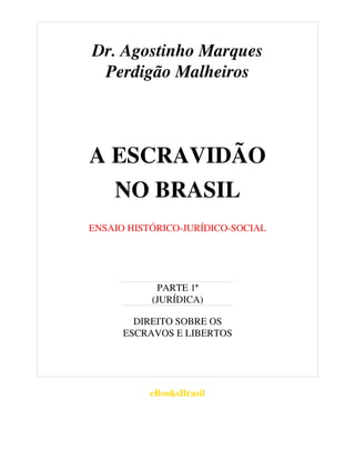 Dr. Agostinho Marques
Perdigão Malheiros
A ESCRAVIDÃO
NO BRASIL
ENSAIO HISTÓRICO-JURÍDICO-SOCIAL
PARTE 1ª
(JURÍDICA)
DIREITO SOBRE OS
ESCRAVOS E LIBERTOS
eBooksBrasil
 