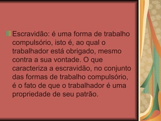 Escravidão: é uma forma de trabalho compulsório, isto é, ao qual o trabalhador está obrigado, mesmo contra a sua vontade. O que caracteriza a escravidão, no conjunto das formas de trabalho compulsório, é o fato de que o trabalhador é uma propriedade de seu patrão. 