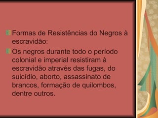 Formas de Resistências do Negros à escravidão: Os negros durante todo o período colonial e imperial resistiram à escravidão através das fugas, do suicídio, aborto, assassinato de brancos, formação de quilombos, dentre outros. 