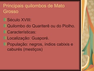 Principais quilombos de Mato Grosso Século XVIII: Quilombo do Quariterê ou do Piolho. Características: Localização: Guaporé. População: negros, índios cabixis e caburés (mestiços) 