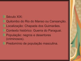 Século XIX: Quilombo do Rio do Manso ou Cansanção. Localização: Chapada dos Guimarães. Contexto histórico: Guerra do Paraguai. População: negros e desertores (criminosos). Predomínio de população masculina. 