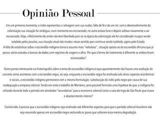 Em um primeiro momento, o índio representou o selvagem com sua nudez, falta de fé e de um rei; com o desenvolvimento da
colonização sua situação foi ambígua; num momento era escravizado, no outro estava livre e depois voltava novamente a ser
escravizado. Hoje, infelizmente ele ainda não tem liberdade pois se na época da colonização ele foi considerado incapaz sendo
tutelado pelos jesuítas, sua situação atual não mudou nesse sentido pois continua sendo tutelado, agora pelo Estado.
A falta de estatísticas sobre a escravidão indígena torna o assunto mais “nebuloso” , situação oposta ao da escravidão africana que já
possui vários estudos e bancos de dados com registros de viagens e aﬁns. Por que a forma de tratamento é diferente se ambos foram
escravizados?
Outro ponto interessante na historiograﬁa sobre o tema de escravidão indígena é que aparentemente não houve uma evolução do
conceito como aconteceu com a escravidão negra, ou seja, enquanto a escravidão negra foi analisada sob vários aspectos econômicos
e sociais, a escravidão indígena permanece com a mesma formulação: substituição do índio pelo negro por causa de sua
inadequação a empresa colonial.Tendo em vista o trabalho de Monteiro, seria possível formular uma hipótese de que, o indígena foi
utilizado durante todo o período em atividades “secundárias” para a economia colonial como o caso do trigo de São Paulo que visava
o abastecimento interno?
Concluindo, é preciso que a escravidão indígena seja analisada sob diferentes aspectos para que o período colonial brasileiro não
seja resumido apenas em escravidão negra excluindo os povos que sofreram essa mesma degradação.
Opinião Pessoal
 