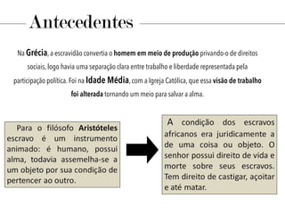 Antecedentes
Na Grécia, a escravidão convertia o homem em meio de produção privando-o de direitos
sociais, logo havia uma separação clara entre trabalho e liberdade representada pela
participação política. Foi na Idade Média, com a Igreja Católica, que essa visão de trabalho
foi alterada tornando um meio para salvar a alma.
 